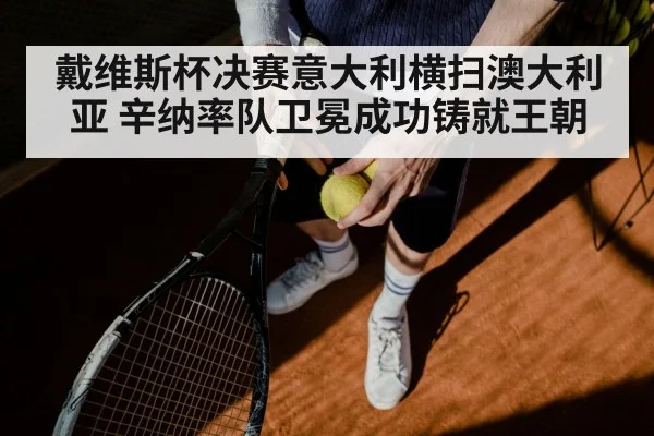 戴维斯杯决赛意大利横扫澳大利亚 辛纳率队卫冕成功铸就王朝