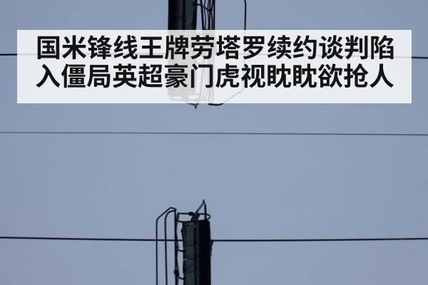 国米锋线王牌劳塔罗续约谈判陷入僵局英超豪门虎视眈眈欲抢人